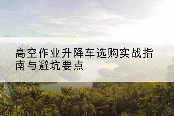 同仁升降车怎么选-高空作业升降车选购实战指南与避坑要点