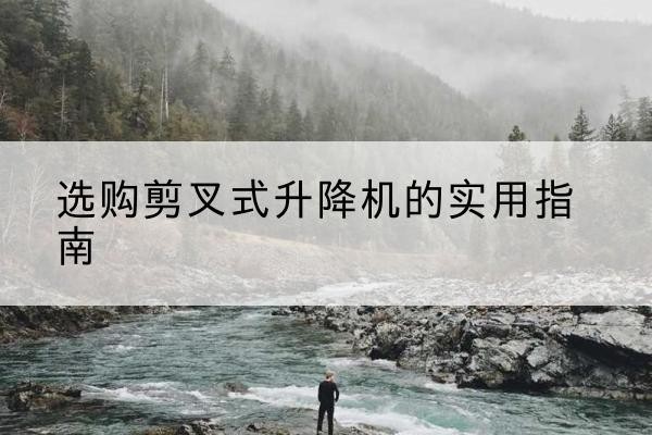 同仁剪叉式升降机怎么选-选购剪叉式升降机的实用指南
