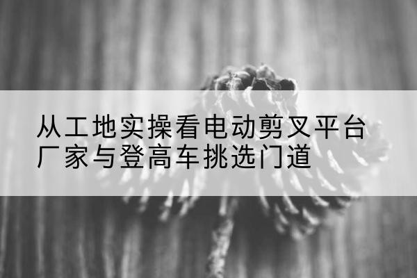 同仁电动剪叉升降平台厂家-从工地实操看电动剪叉平台厂家与登高车挑选门道