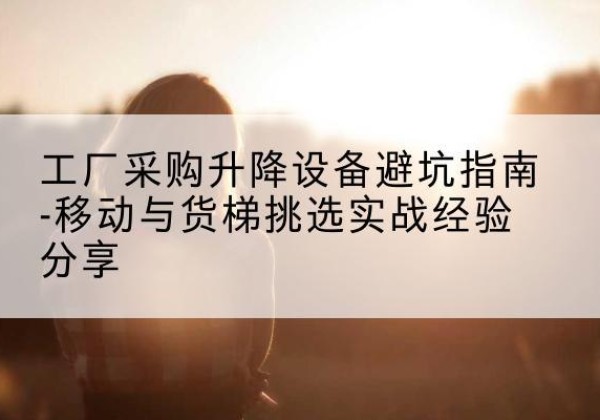 同仁移动式升降机怎么选-工厂采购升降设备避坑指南-移动与货梯挑选实战经验分享