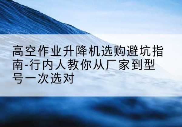 同仁升降平台厂家-高空作业升降机选购避坑指南-行内人教你从厂家到型号一次选对