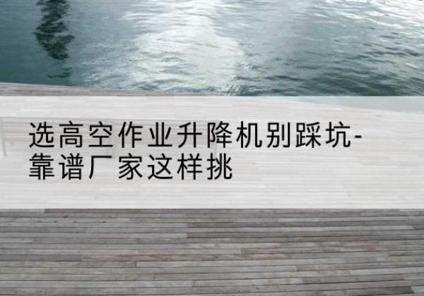 同仁剪叉式升降机厂家-选高空作业升降机别踩坑-靠谱厂家这样挑