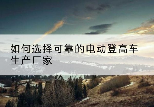 同仁电动登高车厂家-如何选择可靠的电动登高车生产厂家