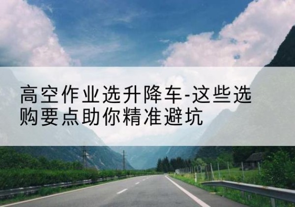 同仁升降车厂家-高空作业选升降车-这些选购要点助你*避坑