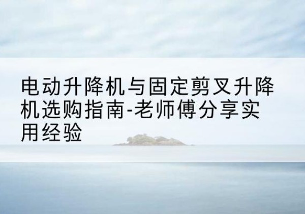 同仁电动升降机怎么选-电动升降机与固定剪叉升降机选购指南-老师傅分享实用经验
