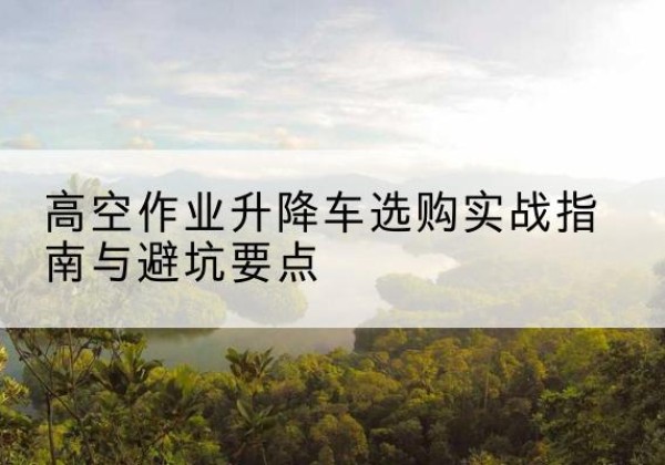 同仁升降车怎么选-高空作业升降车选购实战指南与避坑要点