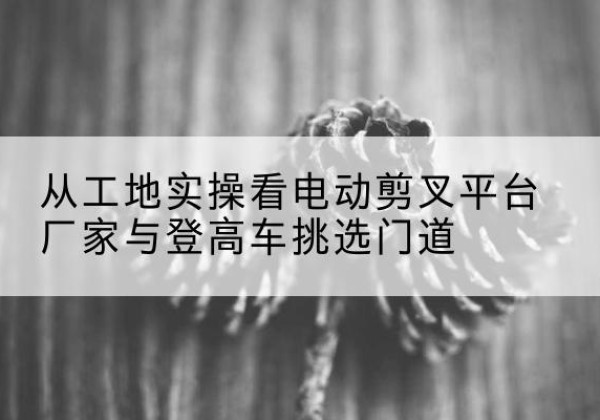 同仁电动剪叉升降平台厂家-从工地实操看电动剪叉平台厂家与登高车挑选门道
