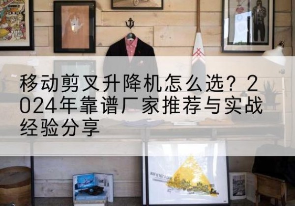 同仁升降平台厂家推荐-移动剪叉升降机怎么选？2024年靠谱厂家推荐与实战经验分享