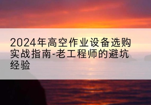 同仁高空作业升降机厂家推荐-2024年高空作业设备选购实战指南-老工程师的避坑经验