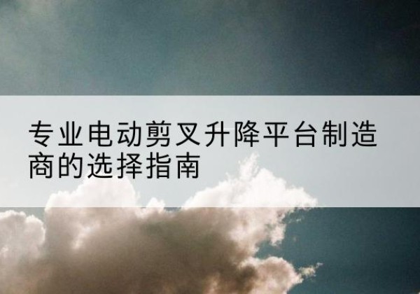同仁电动剪叉升降平台厂家-专业电动剪叉升降平台制造商的选择指南