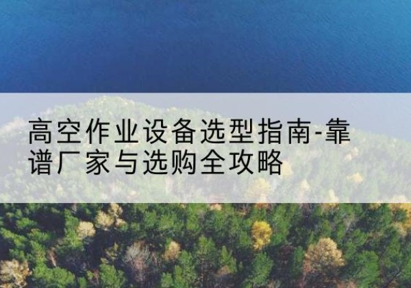 同仁升降车厂家-高空作业设备选型指南-靠谱厂家与选购全攻略